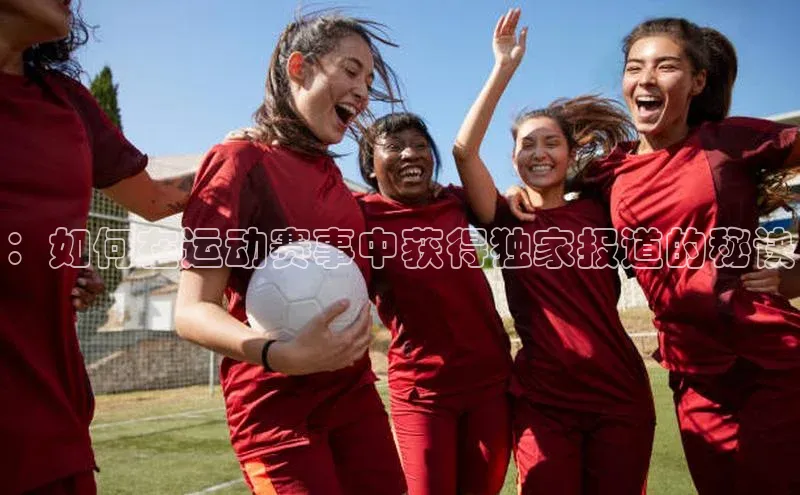 欧陆平台注册开户顺丰：如何在运动赛事中获得独家报道的秘诀