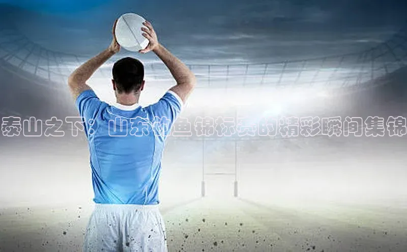 泰山之下：山东钓鱼锦标赛的精彩瞬间集锦