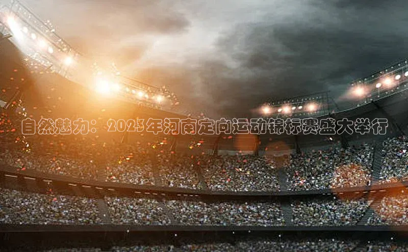 自然魅力：2023年河南定向运动锦标赛盛大举行